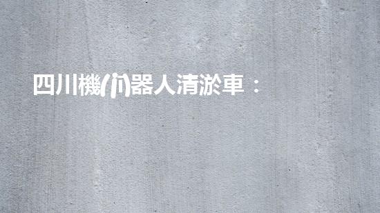 四川機(jī)器人清淤車：創(chuàng)新科技助力河道暢通，誰是最強(qiáng)疏水王？